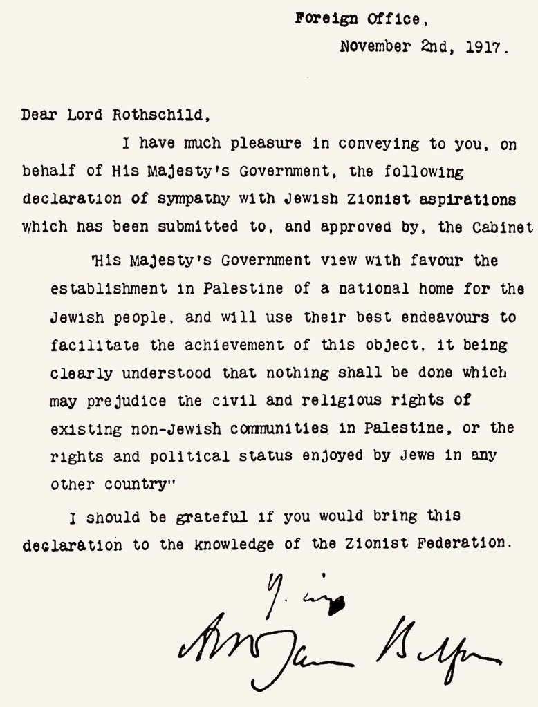 Foreign Office
November 2nd, 1917

Dear Lord Rothschild,

I have much pleasure in conveying to you. on behalf of His Majesty's Government, the following declaration of sympathy with Jewish Zionist aspirations which has been submitted to, and approved by, the Cabinet

His Majesty's Government view with favour the establishment in Palestine of a national home for the Jewish people, and will use their best endeavors to facilitate the achievement of this object, it being clearly understood that nothing shall be done which may prejudice the civil and religious rights of existing non-Jewish communities in Palestine or the rights and political status enjoyed by Jews in any other country.

I should be grateful if you would bring this declaration to the knowledge of the Zionist Federation.

Yours,

Arthur James Balfour